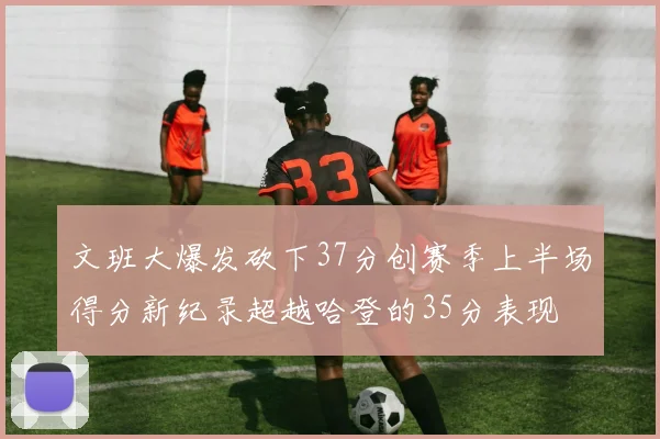 文班大爆发砍下37分创赛季上半场得分新纪录超越哈登的35分表现