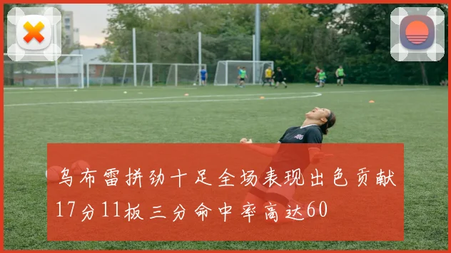乌布雷拼劲十足全场表现出色贡献17分11板三分命中率高达60