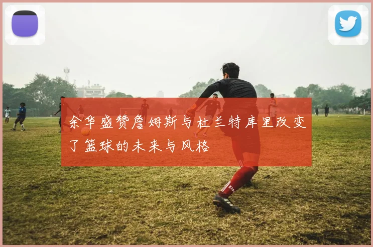余华盛赞詹姆斯与杜兰特库里改变了篮球的未来与风格