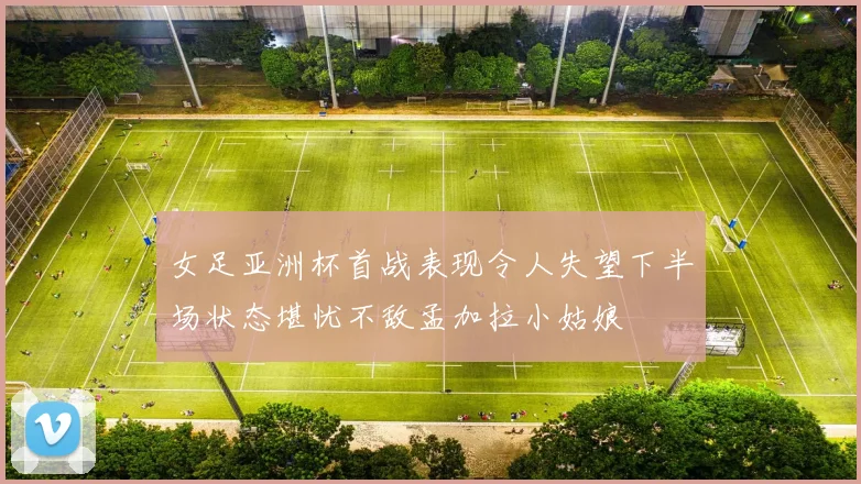 女足亚洲杯首战表现令人失望下半场状态堪忧不敌孟加拉小姑娘
