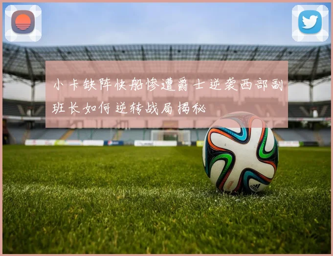 小卡缺阵快船惨遭爵士逆袭西部副班长如何逆转战局揭秘