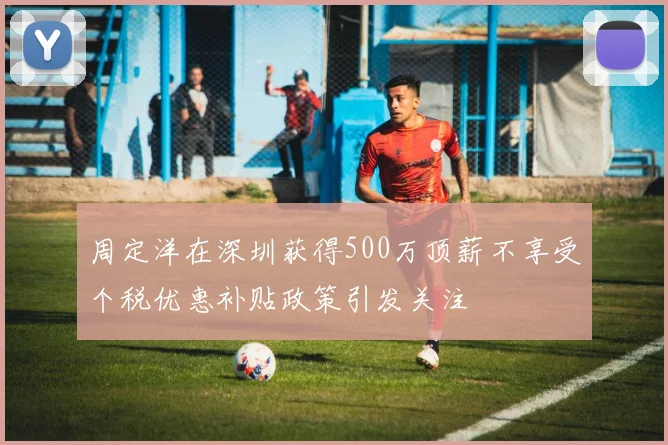 周定洋在深圳获得500万顶薪不享受个税优惠补贴政策引发关注