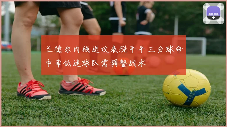 兰德尔内线进攻表现平平三分球命中率低迷球队需调整战术