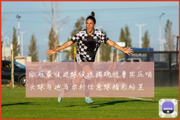 欧冠最佳进球候选揭晓特鲁宾压哨头球与迪马尔科任意球精彩纷呈