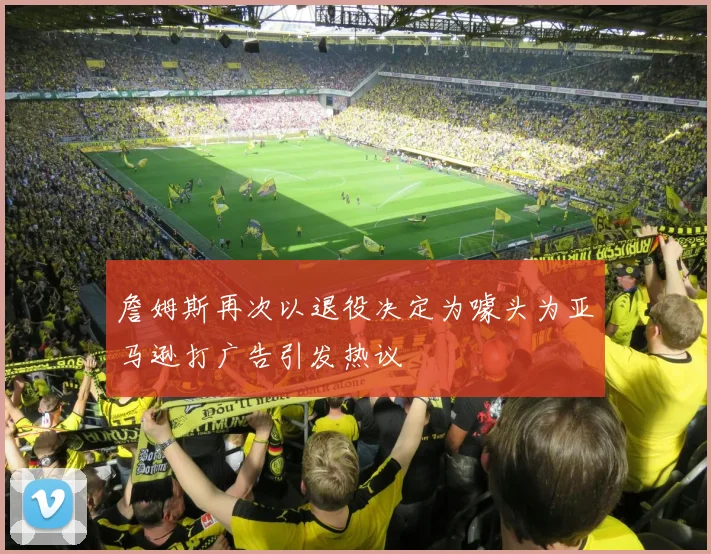 詹姆斯再次以退役决定为噱头为亚马逊打广告引发热议