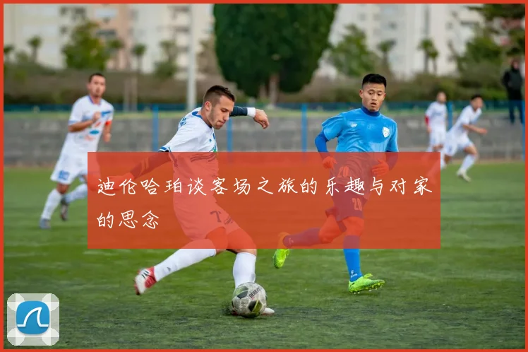 迪伦哈珀谈客场之旅的乐趣与对家的思念