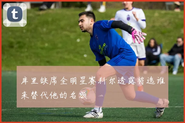库里缺席全明星赛科尔透露将选谁来替代他的名额