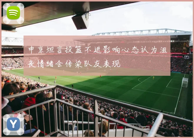 申京坦言投篮不进影响心态认为沮丧情绪会传染队友表现