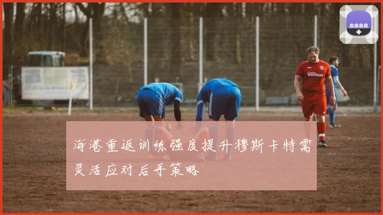 海港重返训练强度提升穆斯卡特需灵活应对后手策略