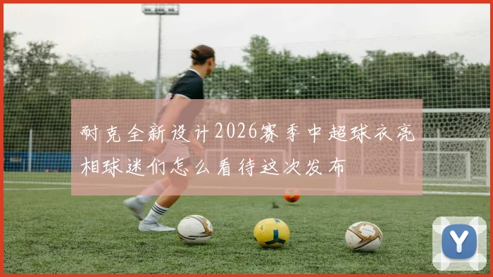 耐克全新设计2026赛季中超球衣亮相球迷们怎么看待这次发布