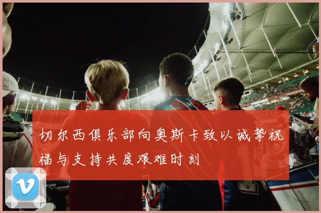 切尔西俱乐部向奥斯卡致以诚挚祝福与支持共度艰难时刻