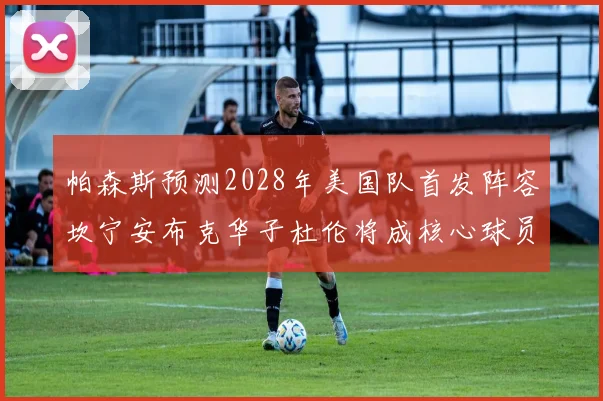 帕森斯预测2028年美国队首发阵容坎宁安布克华子杜伦将成核心球员