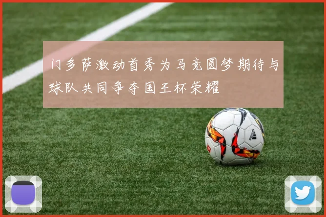 门多萨激动首秀为马竞圆梦期待与球队共同争夺国王杯荣耀