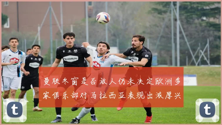 曼联冬窗是否放人仍未决定欧洲多家俱乐部对马拉西亚表现出浓厚兴趣