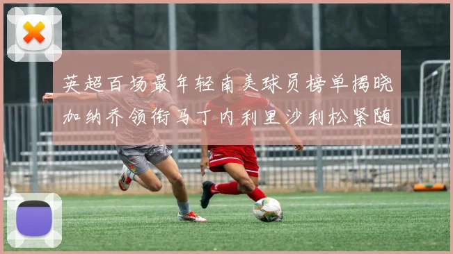 英超百场最年轻南美球员榜单揭晓加纳乔领衔马丁内利里沙利松紧随其后