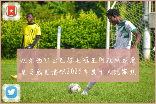 切尔西阻击巴黎七冠王阿森纳逆袭皇马成直播吧2025年度十大比赛焦点