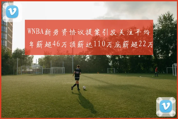 WNBA新劳资协议提案引发关注平均年薪超46万顶薪达110万底薪超22万