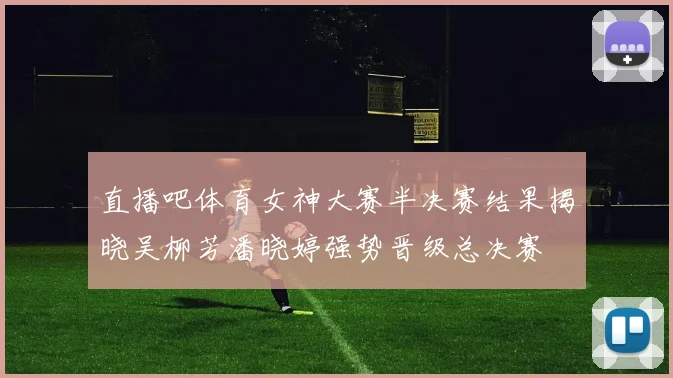 直播吧体育女神大赛半决赛结果揭晓吴柳芳潘晓婷强势晋级总决赛