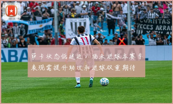 萨卡状态低迷近六场未进球本赛季表现需提升助攻和进球双重期待