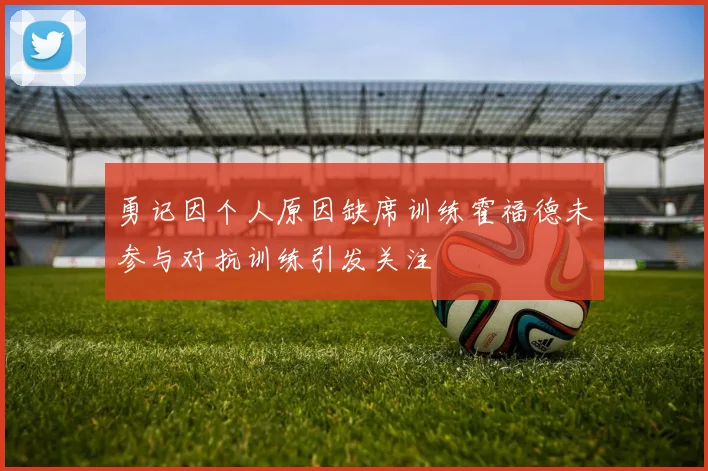 勇记因个人原因缺席训练霍福德未参与对抗训练引发关注