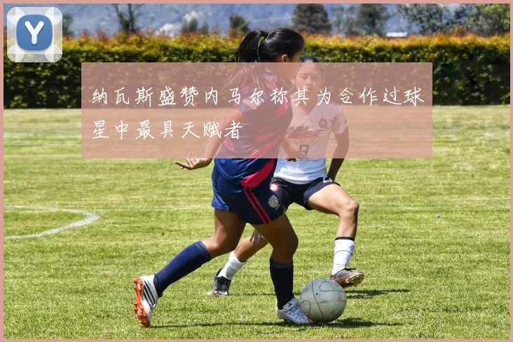 纳瓦斯盛赞内马尔称其为合作过球星中最具天赋者