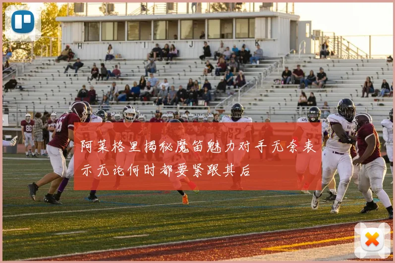 阿莱格里揭秘魔笛魅力对手无奈表示无论何时都要紧跟其后