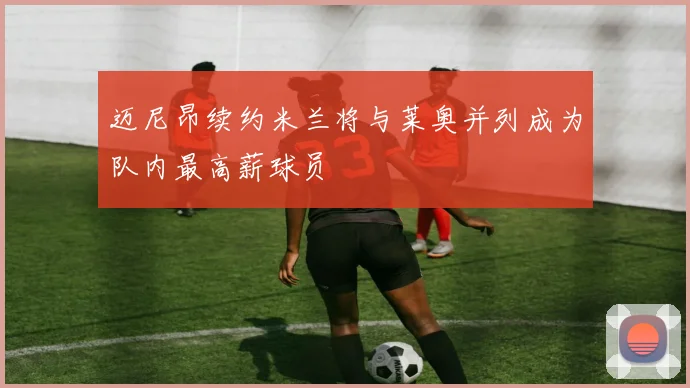 迈尼昂续约米兰将与莱奥并列成为队内最高薪球员