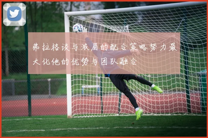 弗拉格谈与浓眉的配合策略努力最大化他的优势与团队融合