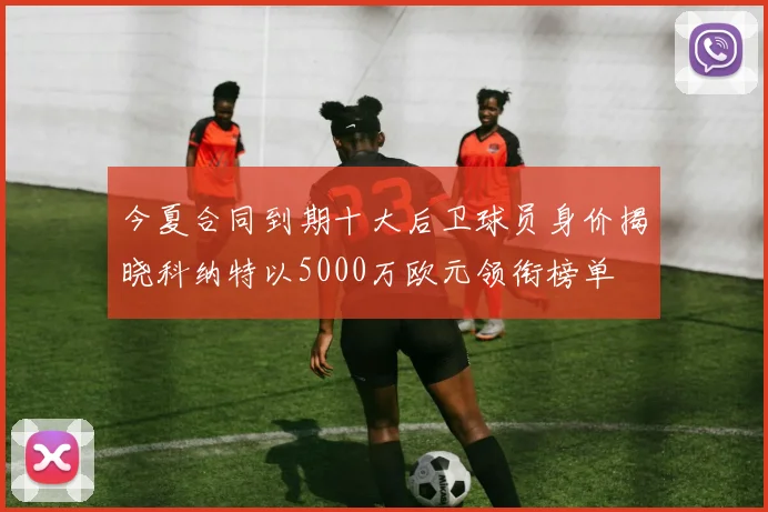 今夏合同到期十大后卫球员身价揭晓科纳特以5000万欧元领衔榜单