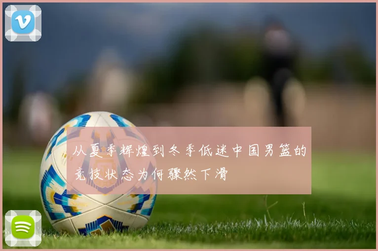 从夏季辉煌到冬季低迷中国男篮的竞技状态为何骤然下滑