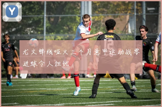 尤文锋线哑火三个月意甲运动战零进球令人担忧