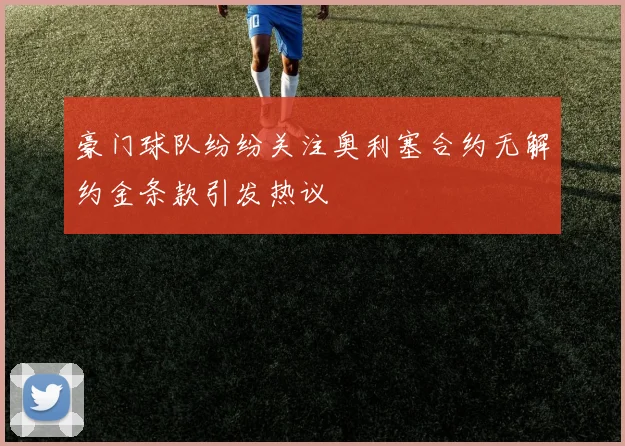 豪门球队纷纷关注奥利塞合约无解约金条款引发热议