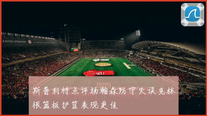 斯普利特点评杨瀚森防守失误克林根篮板护筐表现更佳