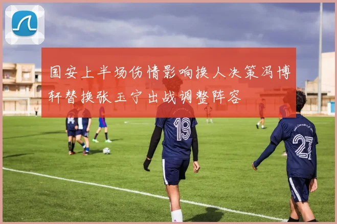 国安上半场伤情影响换人决策冯博轩替换张玉宁出战调整阵容