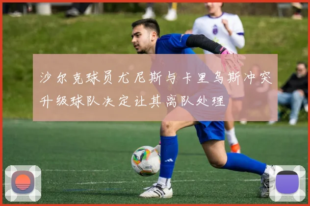 沙尔克球员尤尼斯与卡里乌斯冲突升级球队决定让其离队处理