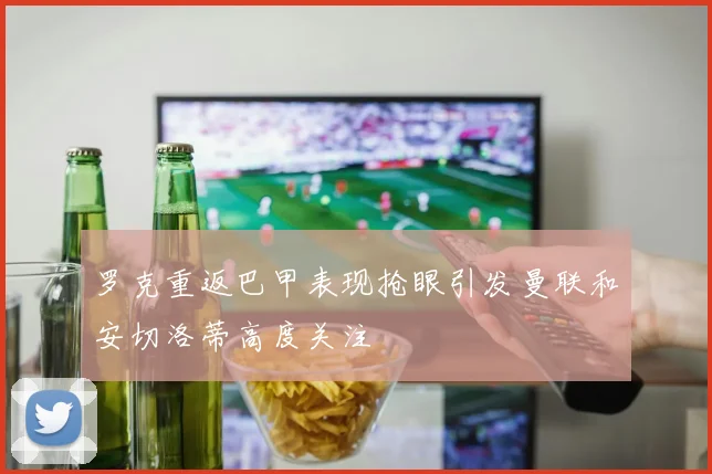 罗克重返巴甲表现抢眼引发曼联和安切洛蒂高度关注