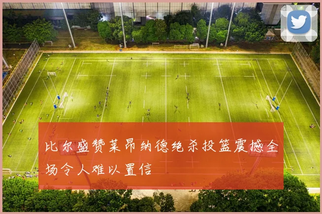 比尔盛赞莱昂纳德绝杀投篮震撼全场令人难以置信