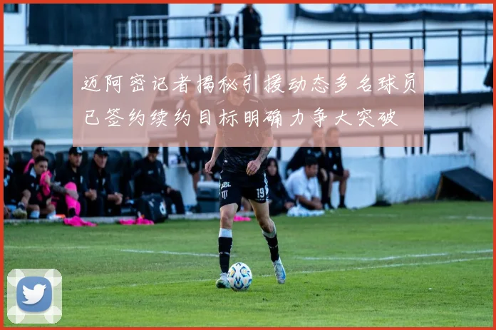 迈阿密记者揭秘引援动态多名球员已签约续约目标明确力争大突破