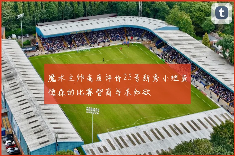 魔术主帅高度评价25号新秀小理查德森的比赛智商与求知欲