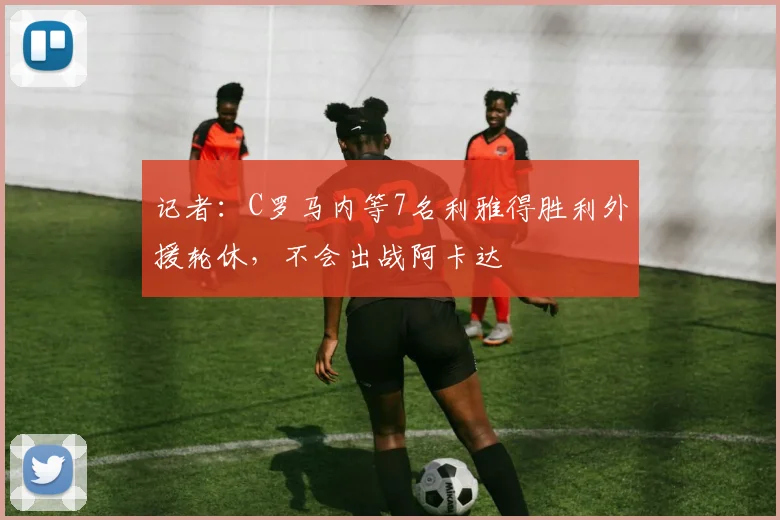 记者：C罗马内等7名利雅得胜利外援轮休，不会出战阿卡达