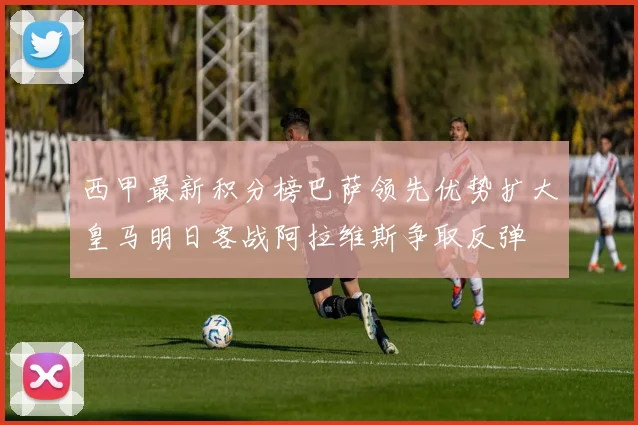 西甲最新积分榜巴萨领先优势扩大皇马明日客战阿拉维斯争取反弹