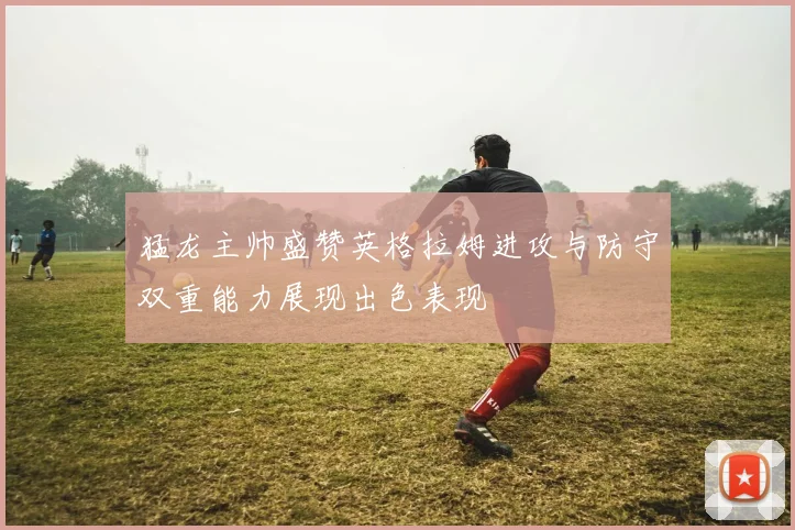 猛龙主帅盛赞英格拉姆进攻与防守双重能力展现出色表现