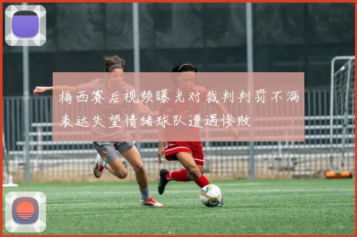 梅西赛后视频曝光对裁判判罚不满表达失望情绪球队遭遇惨败