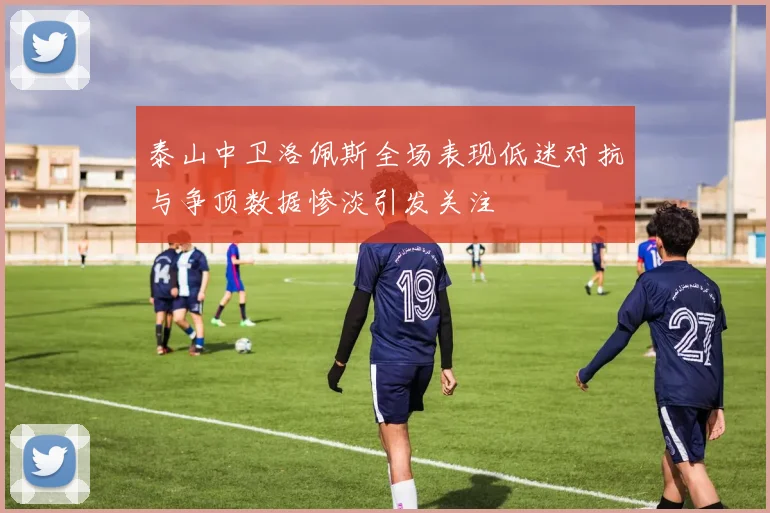 泰山中卫洛佩斯全场表现低迷对抗与争顶数据惨淡引发关注