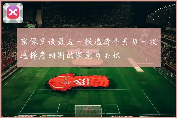 富保罗谈最后一投选择乔丹与一攻选择詹姆斯的深意与共识