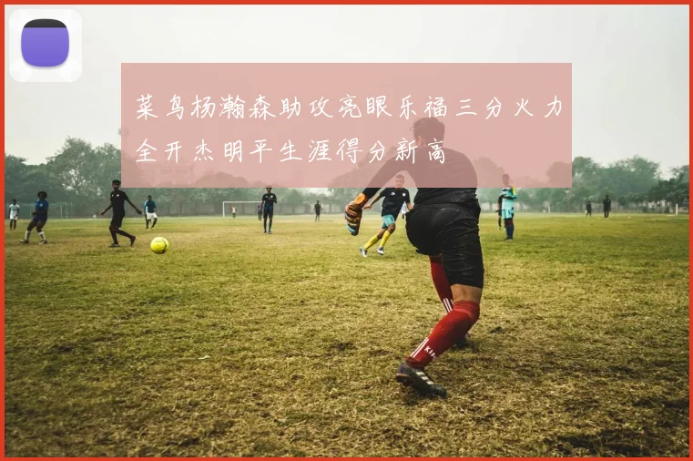 菜鸟杨瀚森助攻亮眼乐福三分火力全开杰明平生涯得分新高